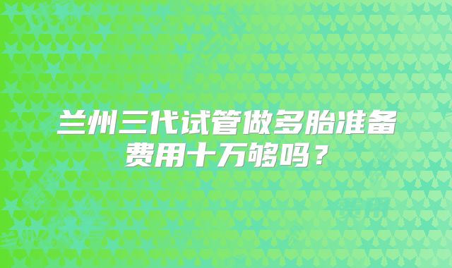 兰州三代试管做多胎准备费用十万够吗？