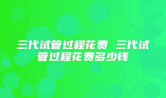 三代试管过程花费 三代试管过程花费多少钱