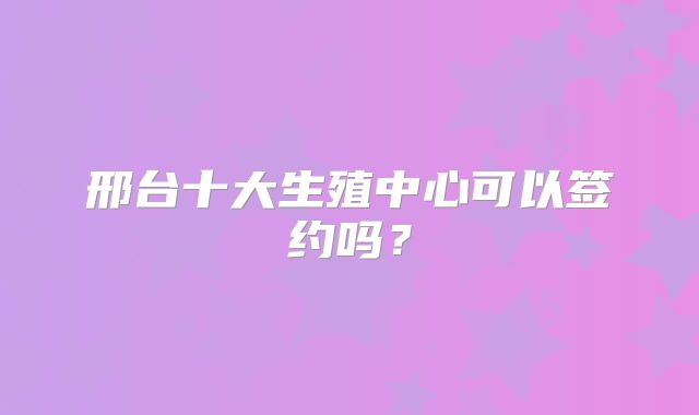 邢台十大生殖中心可以签约吗?