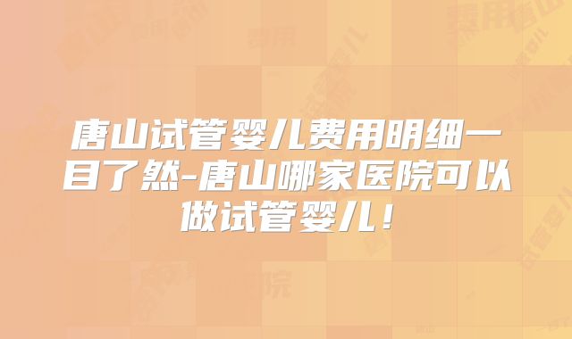 唐山试管婴儿费用明细一目了然-唐山哪家医院可以做试管婴儿！