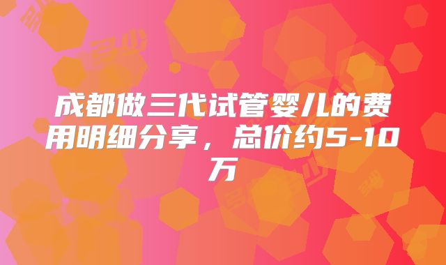 成都做三代试管婴儿的费用明细分享，总价约5-10万