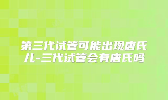 第三代试管可能出现唐氏儿-三代试管会有唐氏吗