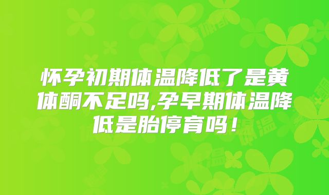 怀孕初期体温降低了是黄体酮不足吗,孕早期体温降低是胎停育吗！
