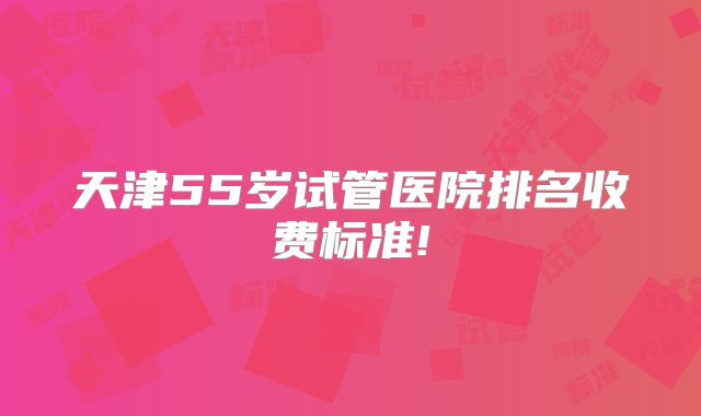 天津55岁试管医院排名收费标准!