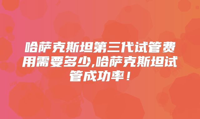 哈萨克斯坦第三代试管费用需要多少,哈萨克斯坦试管成功率！