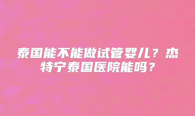 泰国能不能做试管婴儿?杰特宁泰国医院能吗?