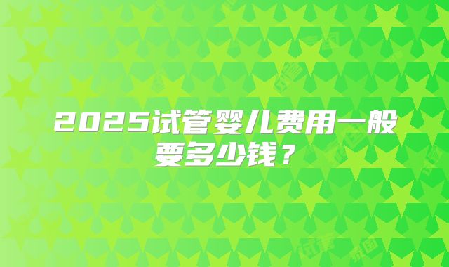 2025试管婴儿费用一般要多少钱？