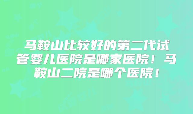 马鞍山比较好的第二代试管婴儿医院是哪家医院！马鞍山二院是哪个医院！