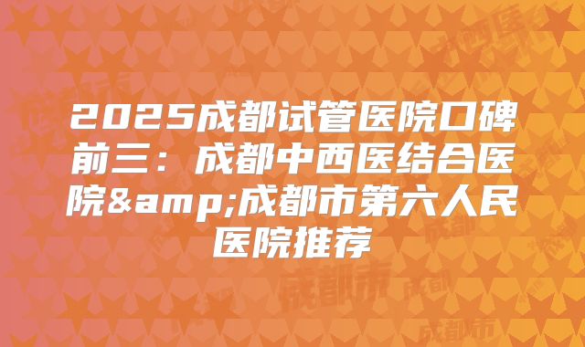 2025成都试管医院口碑前三:成都中西医结合医院&成都市第六人民医院推荐