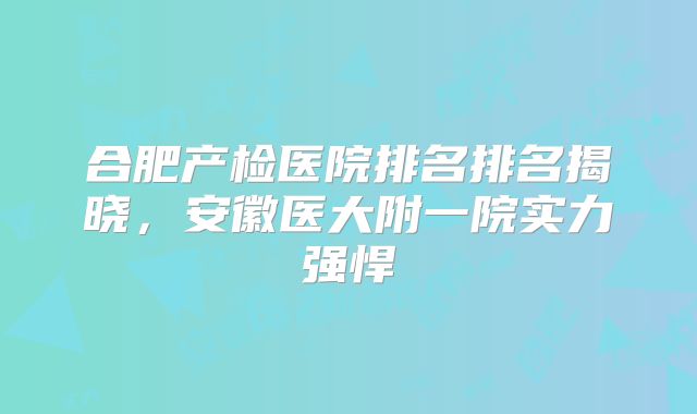 合肥产检医院排名排名揭晓，安徽医大附一院实力强悍