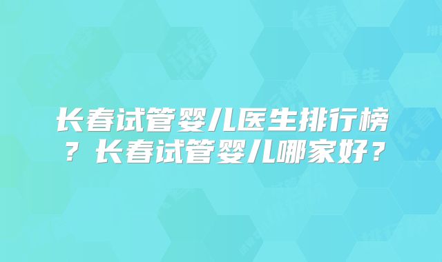 长春试管婴儿医生排行榜？长春试管婴儿哪家好？