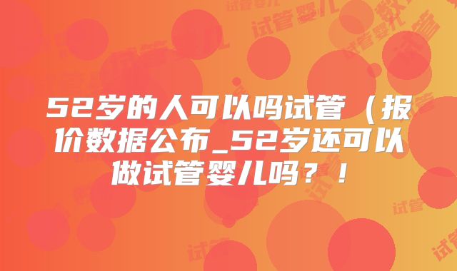52岁的人可以吗试管(报价数据公布_52岁还可以做试管婴儿吗?!