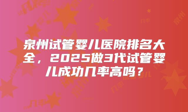 泉州试管婴儿医院排名大全，2025做3代试管婴儿成功几率高吗？