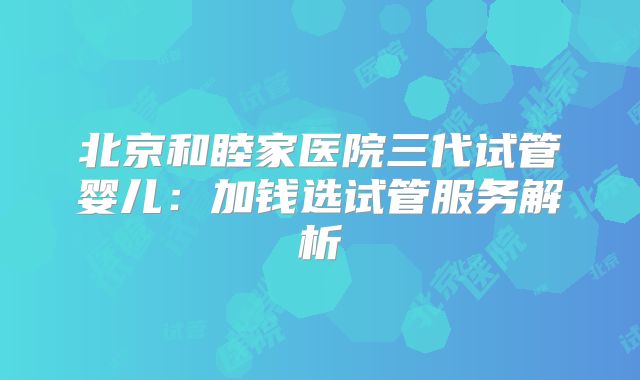 北京和睦家医院三代试管婴儿:加钱选试管服务解析