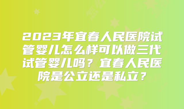 2023年宜春人民医院试管婴儿怎么样可以做三代试管婴儿吗?宜春人民医院是公立还是私立?