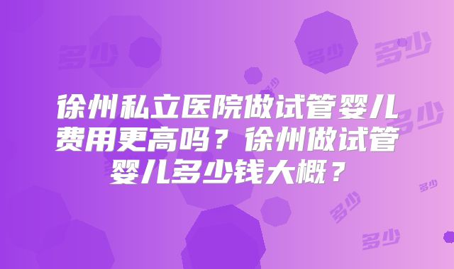 徐州私立医院做试管婴儿费用更高吗?徐州做试管婴儿多少钱大概?