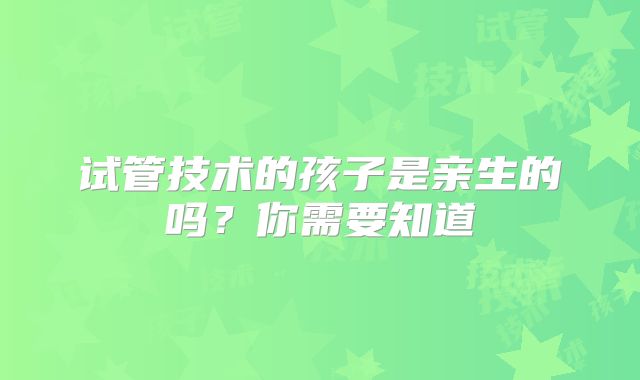 试管技术的孩子是亲生的吗？你需要知道