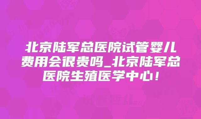 北京陆军总医院试管婴儿费用会很贵吗_北京陆军总医院生殖医学中心！
