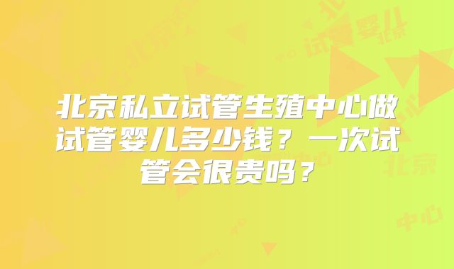 北京私立试管生殖中心做试管婴儿多少钱?一次试管会很贵吗?