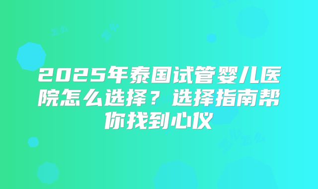 2025年泰国试管婴儿医院怎么选择？选择指南帮你找到心仪