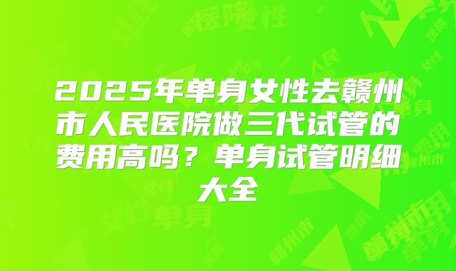 2025年单身女性去赣州市人民医院做三代试管的费用高吗?单身试管明细大全