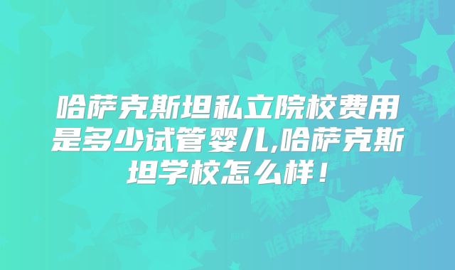 哈萨克斯坦私立院校费用是多少试管婴儿,哈萨克斯坦学校怎么样!