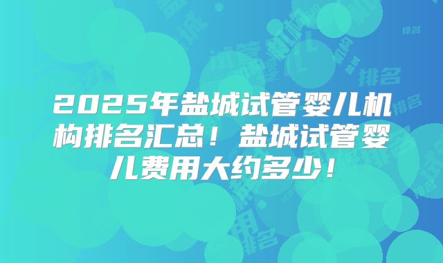 2025年盐城试管婴儿机构排名汇总!盐城试管婴儿费用大约多少!