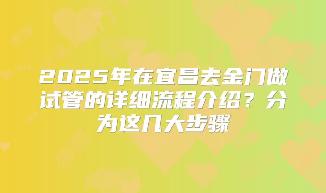 2025年在宜昌去金门做试管的详细流程介绍?分为这几大步骤