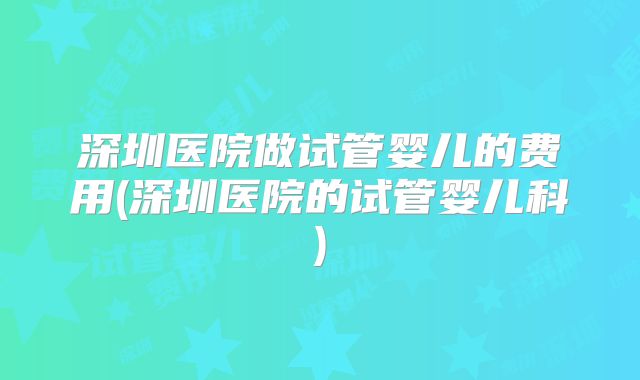 深圳医院做试管婴儿的费用(深圳医院的试管婴儿科)