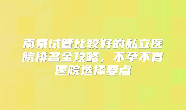 南京试管比较好的私立医院排名全攻略,不孕不育医院选择要点