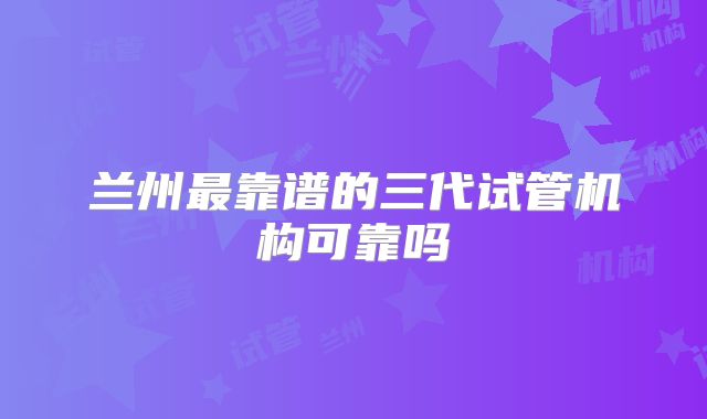 兰州最靠谱的三代试管机构可靠吗