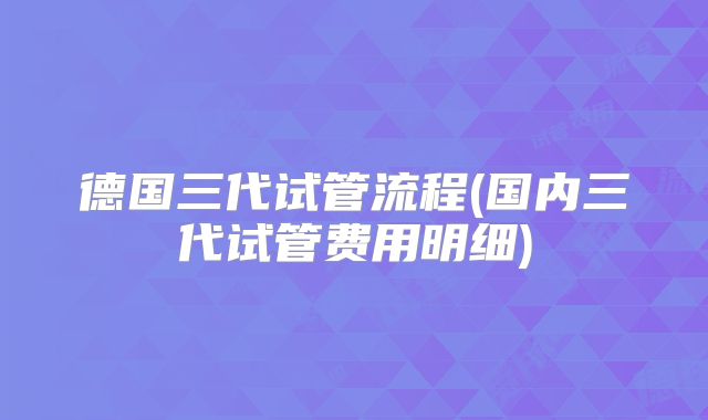 德国三代试管流程(国内三代试管费用明细)