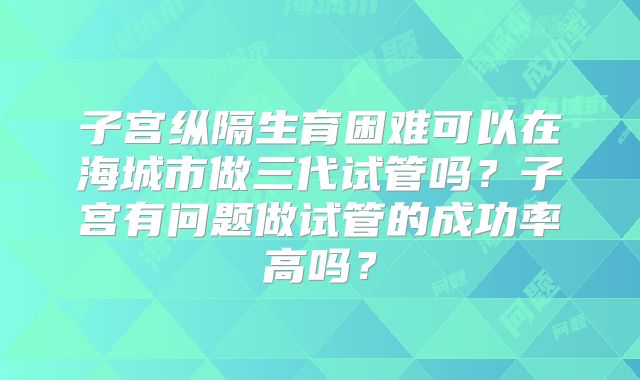 子宫纵隔生育困难可以在海城市做三代试管吗？子宫有问题做试管的成功率高吗？