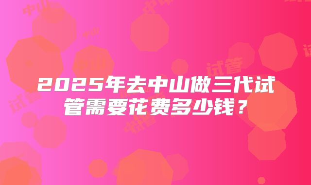 2025年去中山做三代试管需要花费多少钱？