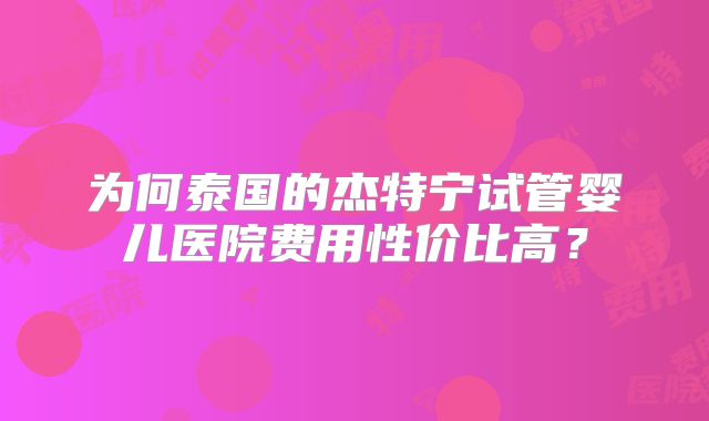 为何泰国的杰特宁试管婴儿医院费用性价比高?