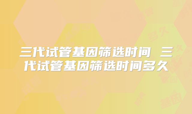 三代试管基因筛选时间 三代试管基因筛选时间多久