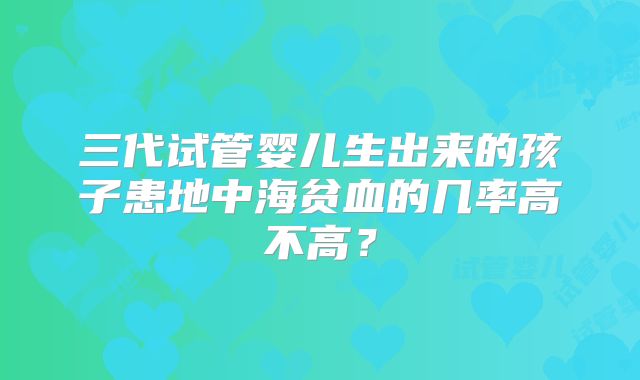 三代试管婴儿生出来的孩子患地中海贫血的几率高不高？