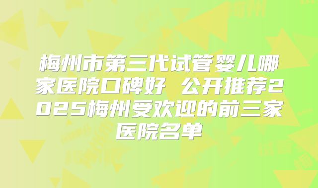 梅州市第三代试管婴儿哪家医院口碑好 公开推荐2025梅州受欢迎的前三家医院名单