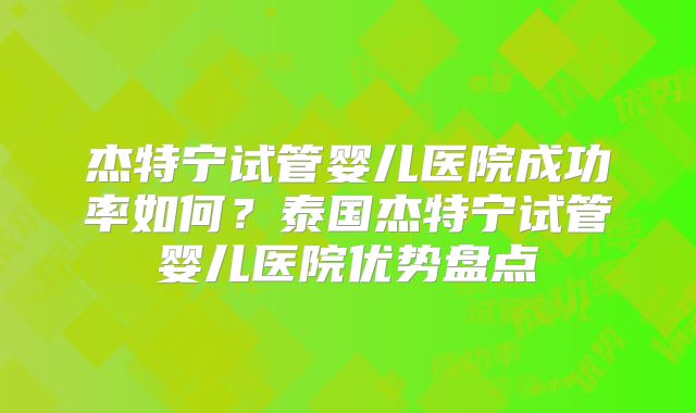 杰特宁试管婴儿医院成功率如何？泰国杰特宁试管婴儿医院优势盘点