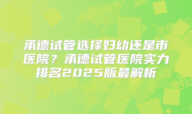 承德试管选择妇幼还是市医院？承德试管医院实力排名2025版最解析