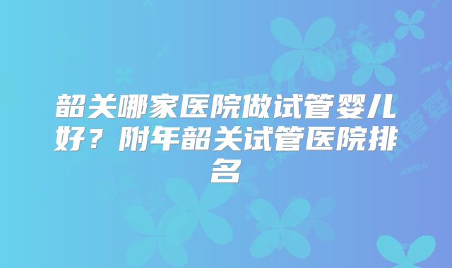 韶关哪家医院做试管婴儿好？附年韶关试管医院排名