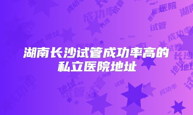 湖南长沙试管成功率高的私立医院地址