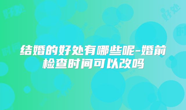结婚的好处有哪些呢-婚前检查时间可以改吗