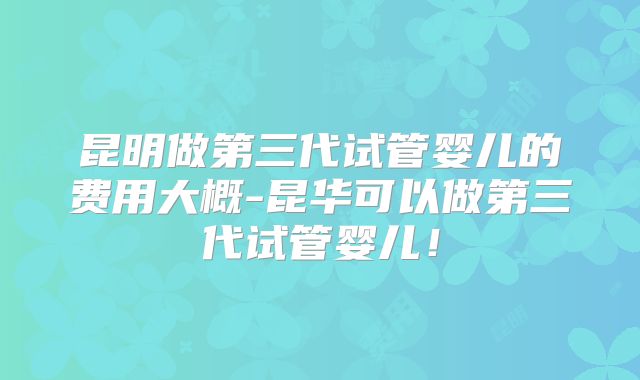 昆明做第三代试管婴儿的费用大概-昆华可以做第三代试管婴儿！