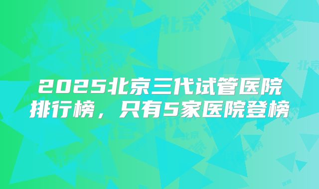 2025北京三代试管医院排行榜，只有5家医院登榜