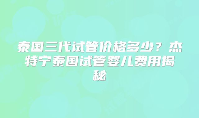 泰国三代试管价格多少？杰特宁泰国试管婴儿费用揭秘