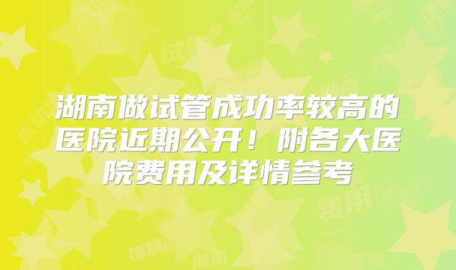 湖南做试管成功率较高的医院近期公开!附各大医院费用及详情参考