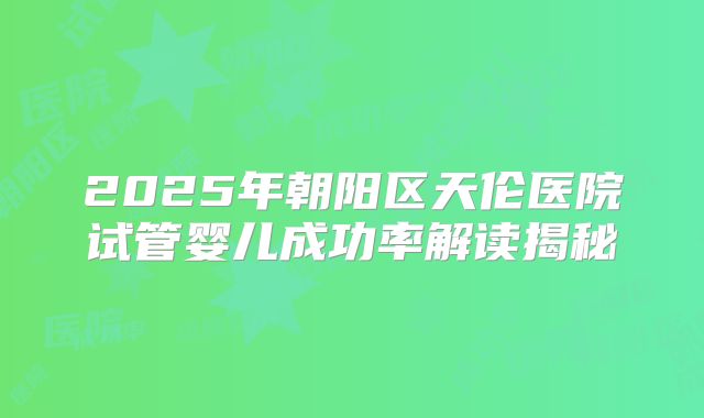 2025年朝阳区天伦医院试管婴儿成功率解读揭秘