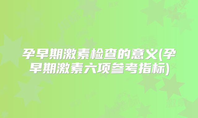 孕早期激素检查的意义(孕早期激素六项参考指标)