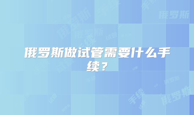 俄罗斯做试管需要什么手续?